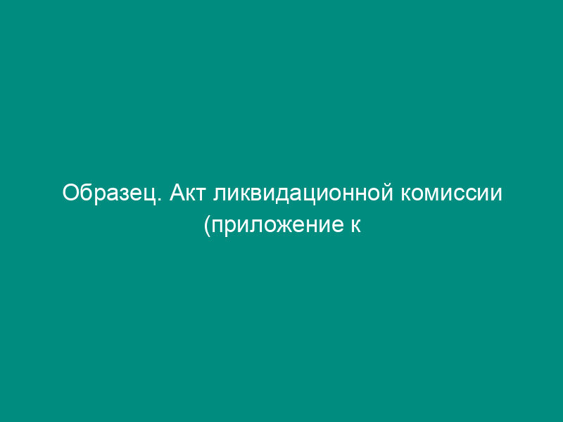 Образец. Акт ликвидационной комиссии (приложение к протоколу заседания комиссии по ликвидации акционерного общества)