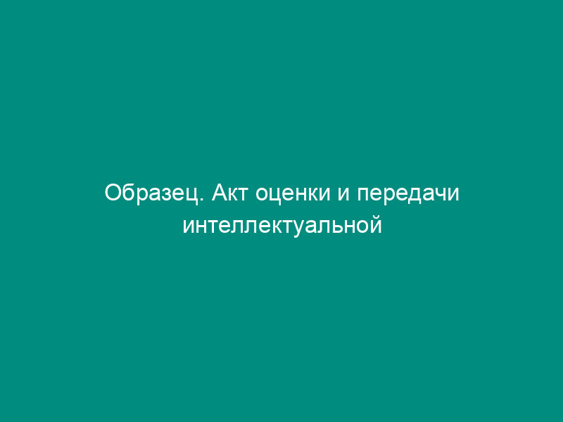 Образец. Акт оценки и передачи интеллектуальной собственности (в собственность, пользование) акционерному обществу