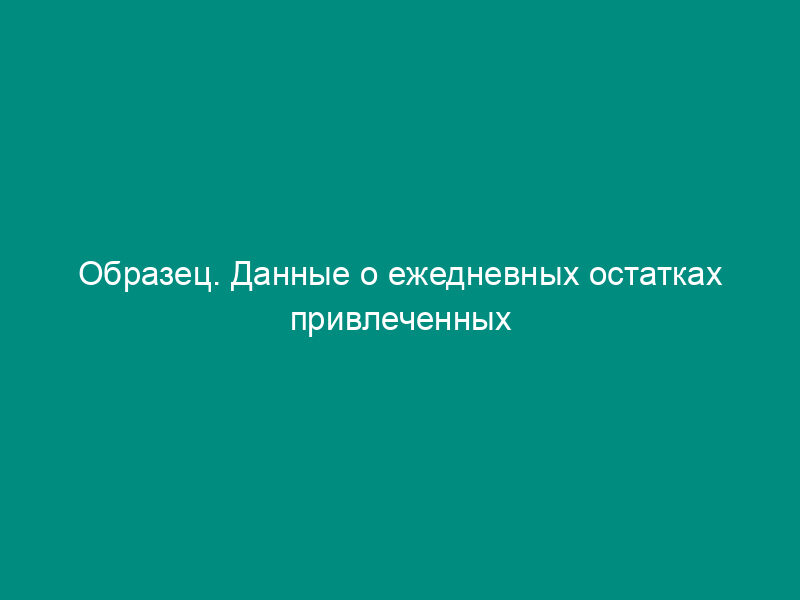 Образец. Данные о ежедневных остатках привлеченных средств,участвующих в   расчете обязательных резервов (приказ ЦБ РФ от 30.03.96 № 02-77)