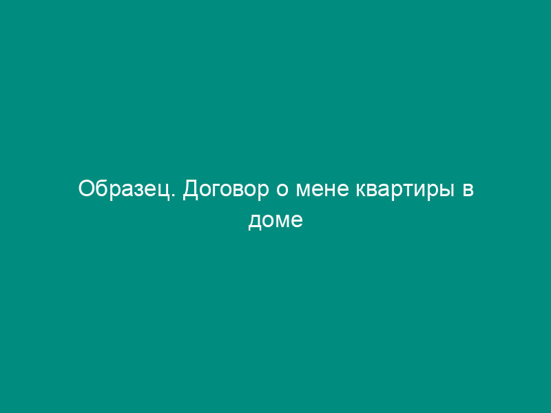 Образец. Договор о мене квартиры в доме государственного и общественного жилищного фонда на жилой дом