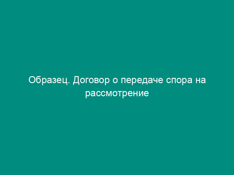 Образец. Договор о передаче спора на рассмотрение третейского суда