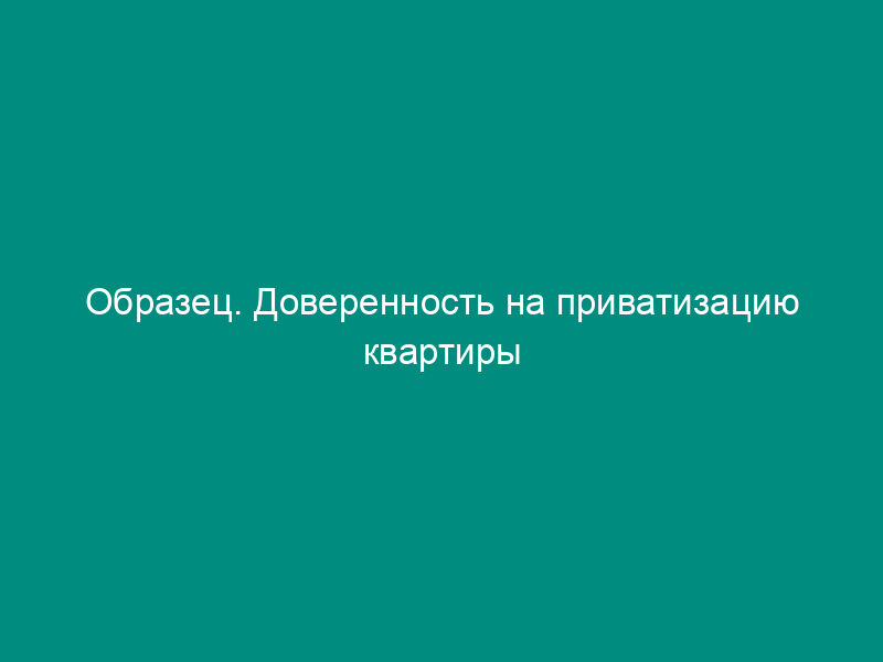 Образец. Доверенность на приватизацию квартиры