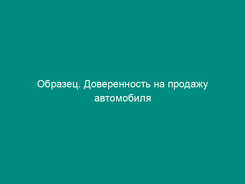 Образец. Доверенность на продажу автомобиля