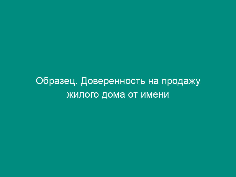 Образец. Доверенность на продажу жилого дома от имени несовершеннолетнего