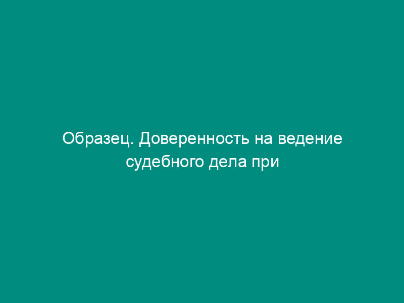 Образец. Доверенность на ведение судебного дела при рассмотрении иска