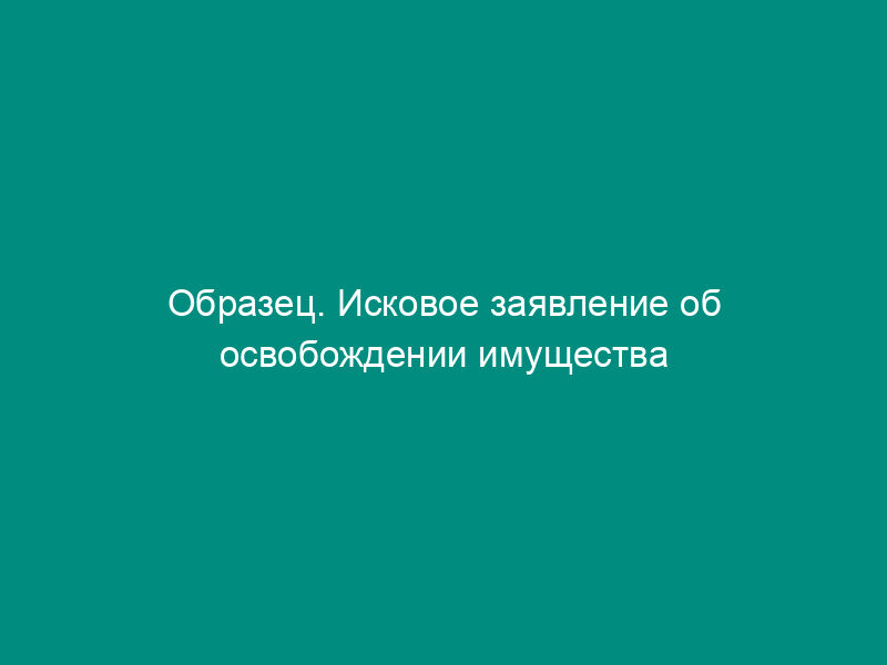 Образец. Исковое заявление об освобождении имущества от ареста и исключения из описи