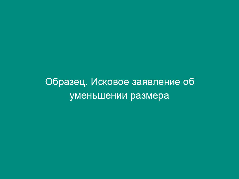 Образец. Исковое заявление об уменьшении размера алиментов, об освобождении полностью или частично от уплаты образовавшейся задолженности по алиментам