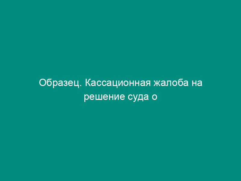 Образец. Кассационная жалоба на решение суда о признании договора мены недействительным и восстановления пропущенного срока на кассационное обжалование