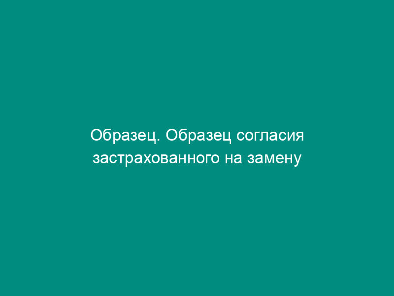 Образец. Образец согласия застрахованного на замену выгодоприобретателя (к договору смешанного страхования жизни)