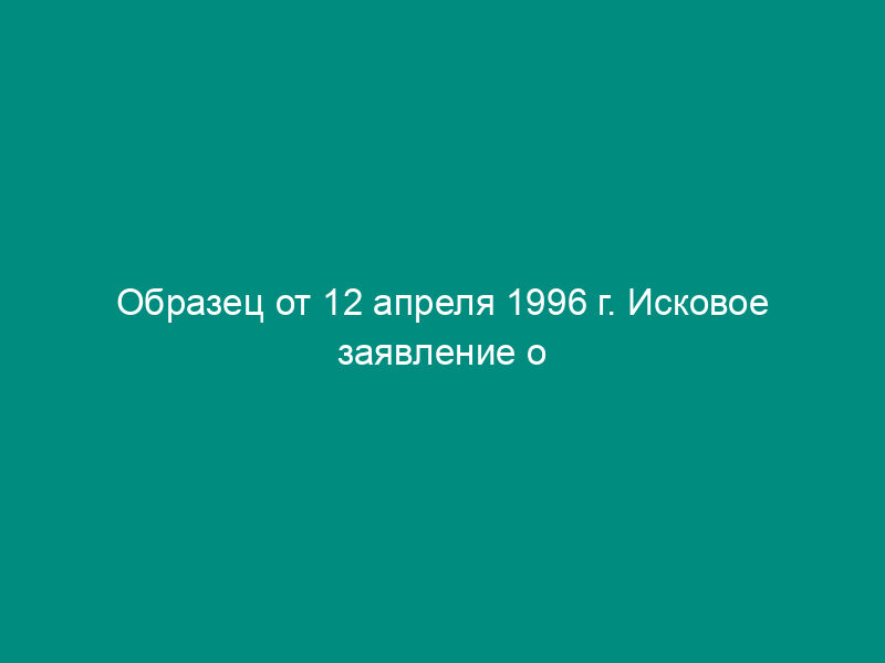 Образец от 12 апреля 1996 г. Исковое заявление о признании брака недействительным