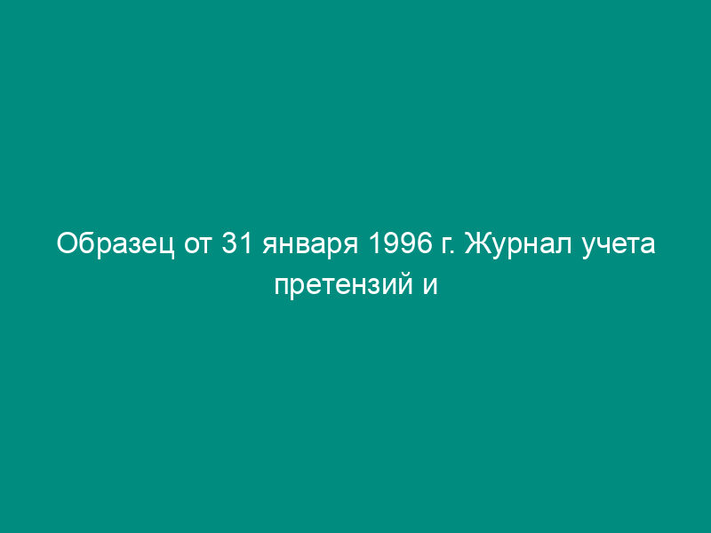 Образец от 31 января 1996 г. Журнал учета претензий и исков, предъявленных предприятием