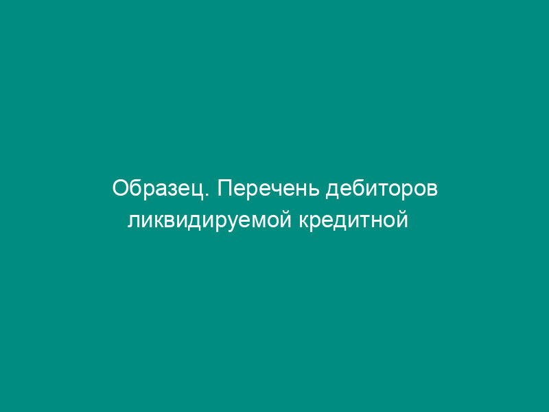 Образец. Перечень дебиторов ликвидируемой кредитной   организации, включенных в ликвидационный баланс (положение ЦБ РФ от 02.04.96 №   264)