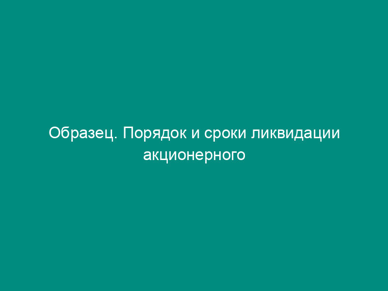 Образец. Порядок и сроки ликвидации акционерного общества (открытого или закрытого)