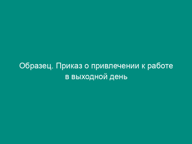 Образец. Приказ о привлечении к работе в выходной день с согласия профсоюзного органа