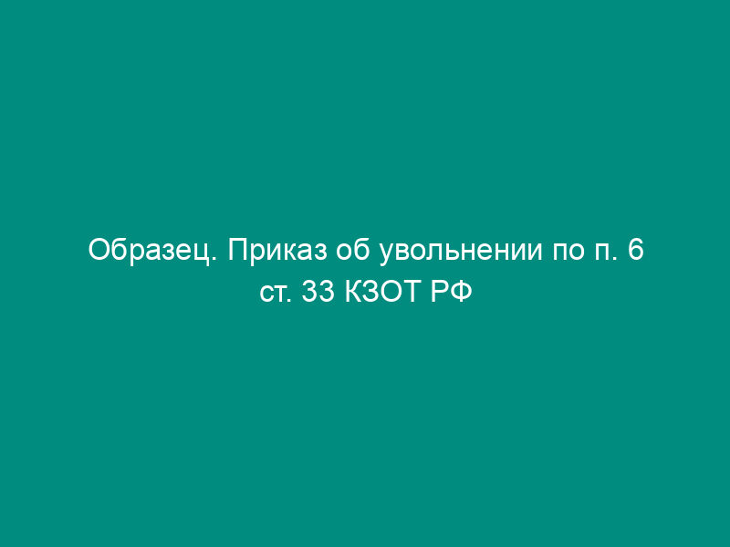 Образец. Приказ об увольнении по п. 6 ст. 33 КЗОТ РФ