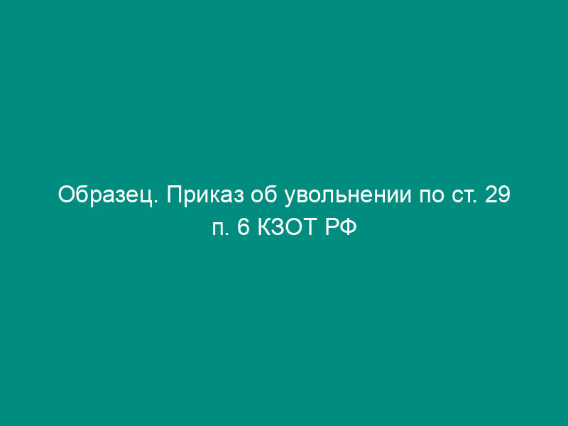 Образец. Приказ об увольнении по ст. 29 п. 6 КЗОТ РФ