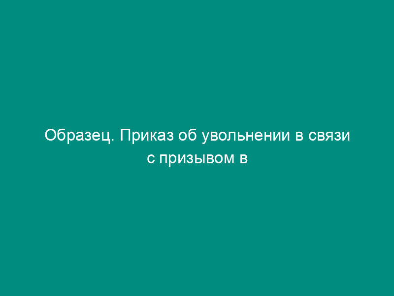 Образец. Приказ об увольнении в связи с призывом в вооруженные силы рф