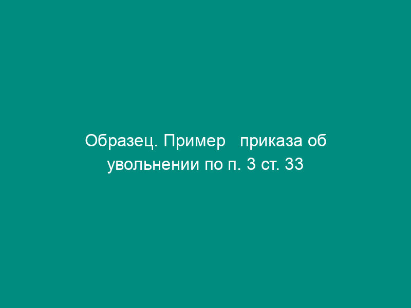 Образец. Пример   приказа об увольнении по п. 3 ст. 33 КЗОТ РФ