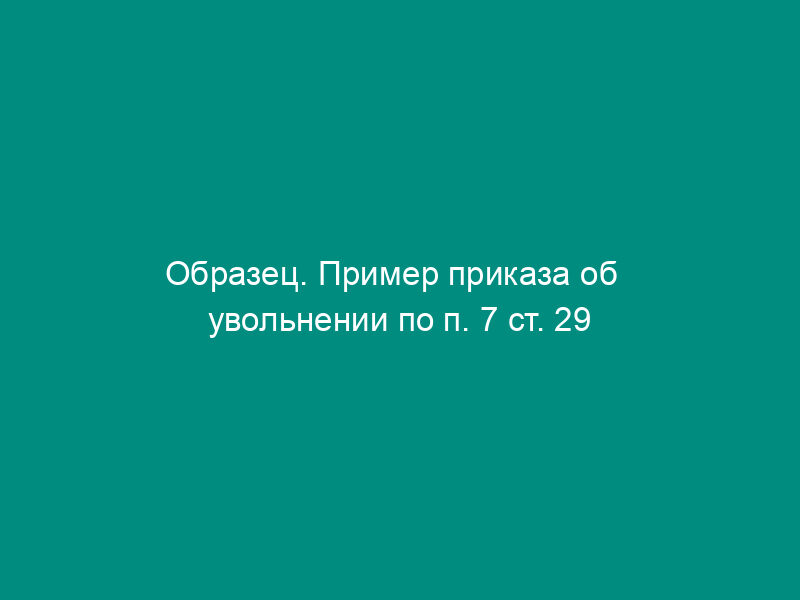 Образец. Пример приказа об   увольнении по п. 7 ст. 29 КЗОТ РФ