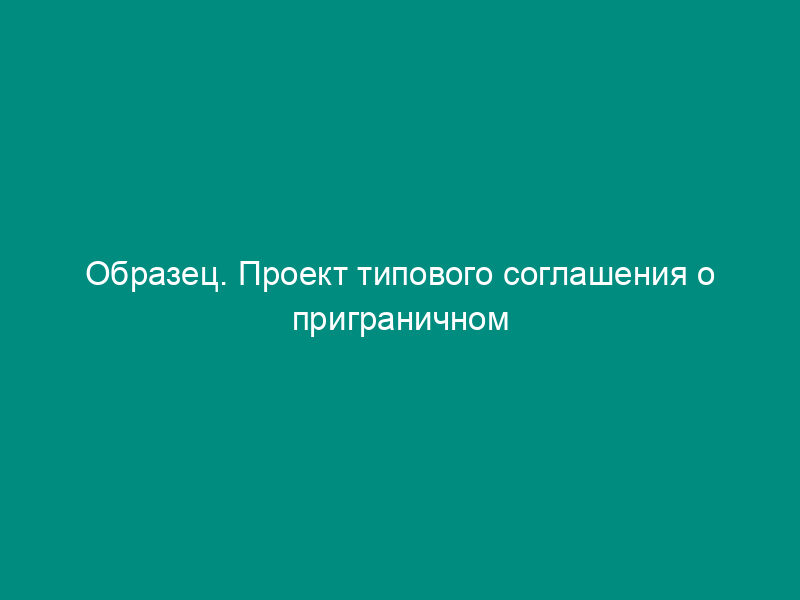 Образец. Проект типового соглашения о приграничном торгово-экономическом сотрудничестве субъектов российской федерации