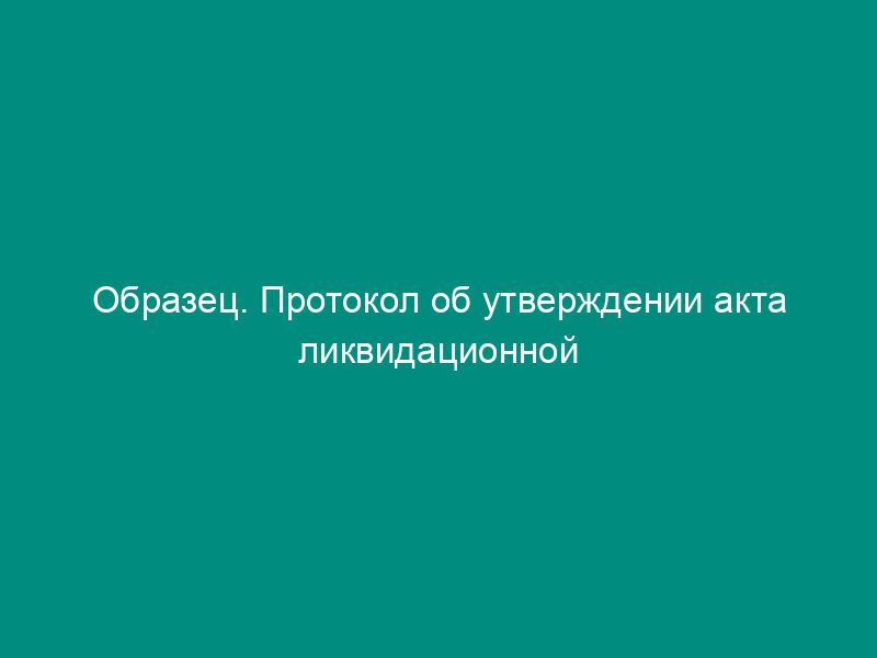 Образец. Протокол об утверждении акта ликвидационной комиссии