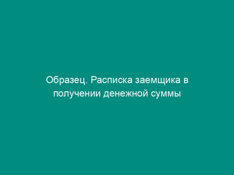 Образец. Расписка заемщика в получении денежной суммы по договору займа