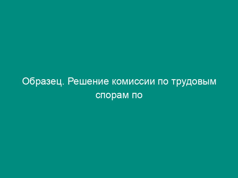 Образец. Решение комиссии по трудовым спорам по поводу объявления выговора за опоздание на работу