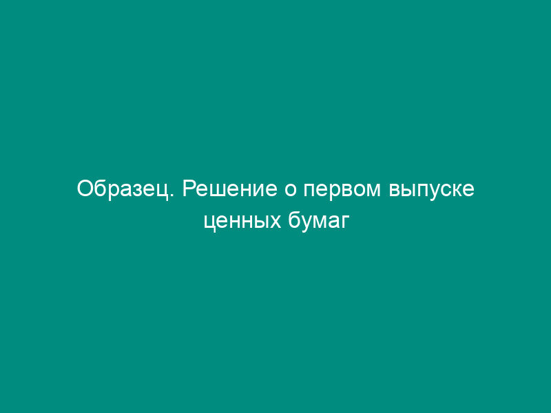 Образец. Решение о первом выпуске ценных бумаг