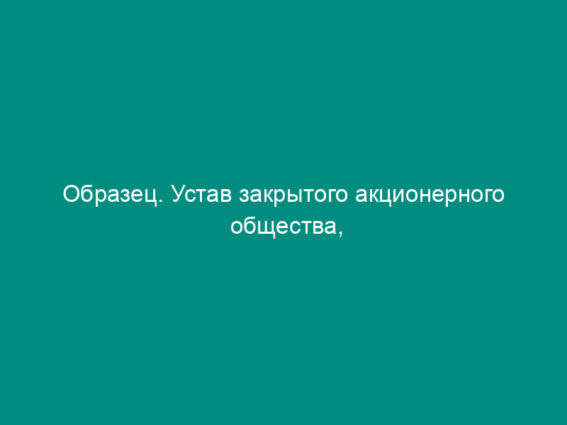 Образец. Устав закрытого акционерного общества, учрежденного путем преобразования открытого акционерного общества единственным акционером