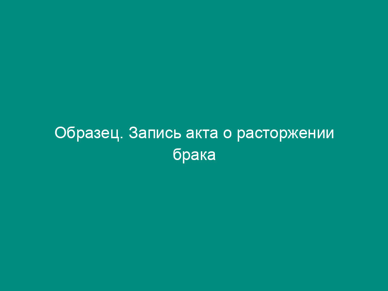 Образец. Запись акта о расторжении брака