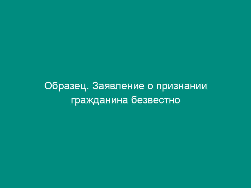 Образец. Заявление о признании гражданина безвестно отсутствующим