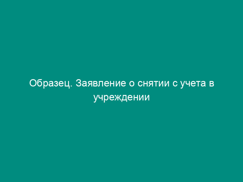 Образец. Заявление о снятии с учета в учреждении