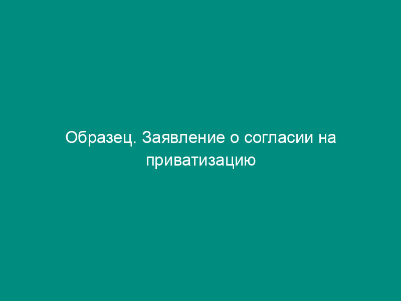 Образец. Заявление о согласии на приватизацию квартиры