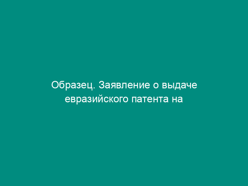 Образец. Заявление о выдаче евразийского патента на изобретение