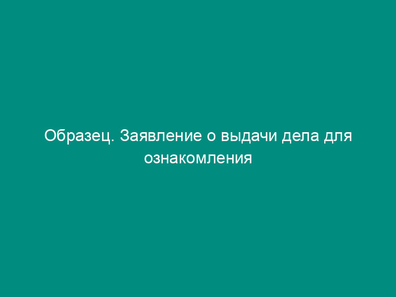 Образец. Заявление о выдачи дела для ознакомления