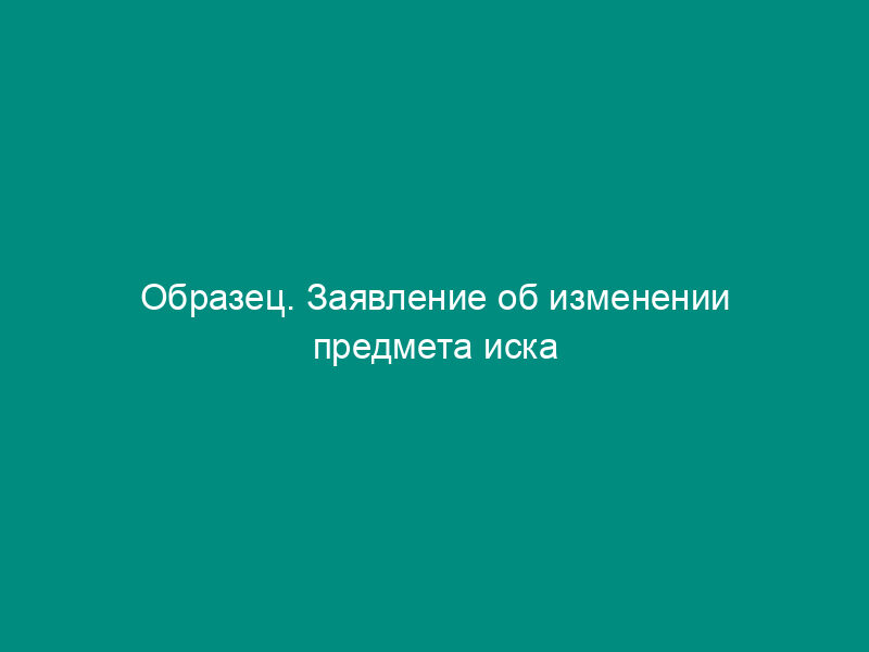 Образец. Заявление об изменении предмета иска