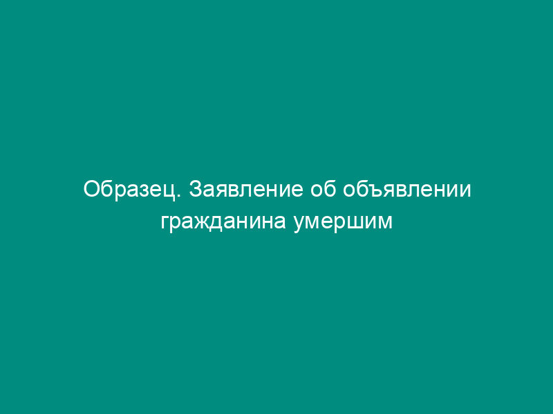 Образец. Заявление об объявлении гражданина умершим