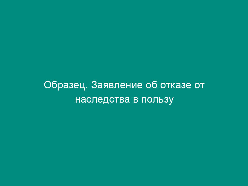 Образец. Заявление об отказе от наследства в пользу отдельной организации