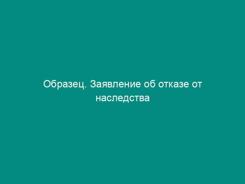 Образец. Заявление об отказе от наследства