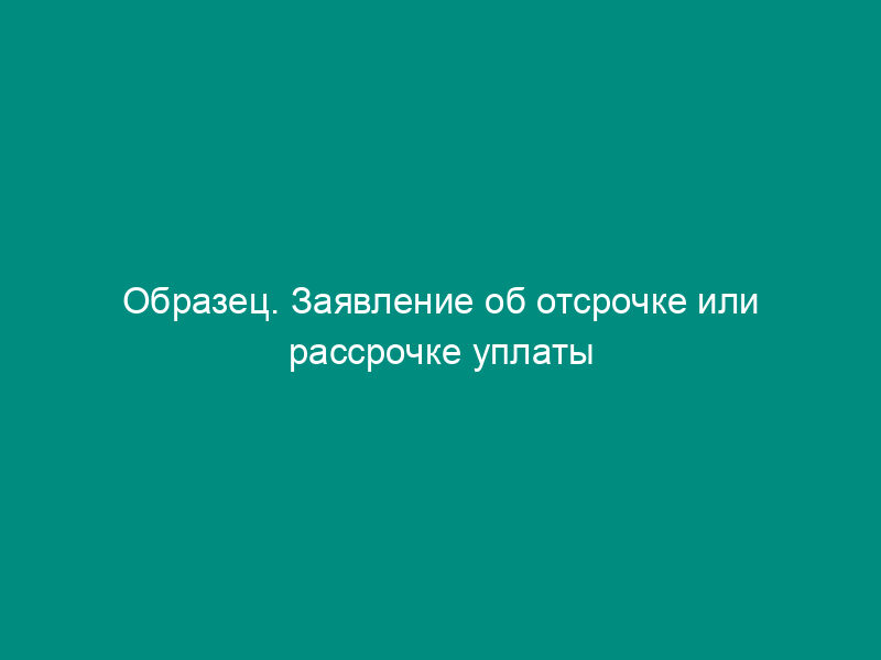 Образец. Заявление об отсрочке или рассрочке уплаты судебных расходов, уменьшении их размера или освобождения от них