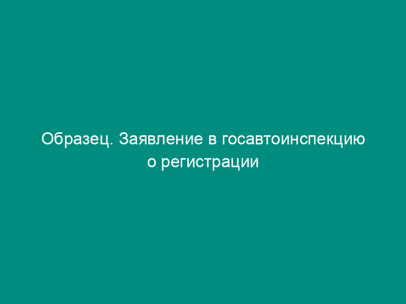 Образец. Заявление в госавтоинспекцию о регистрации (перерегистрации) транспортных средств (для граждан) (приказ мвд рф от 26.12.94 № 430 (ред. От 28.03.95))