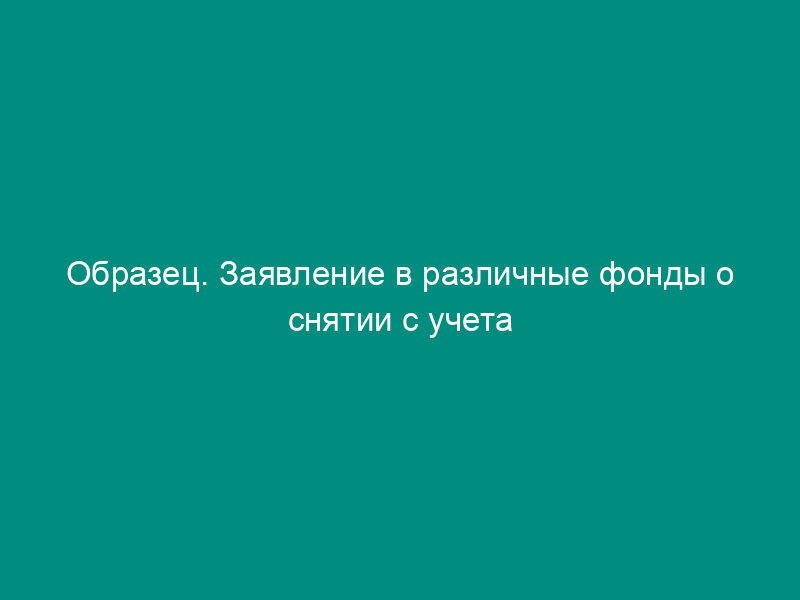 Образец. Заявление в различные фонды о снятии с учета
