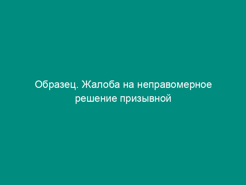 Образец. Жалоба на неправомерное решение призывной комиссии.