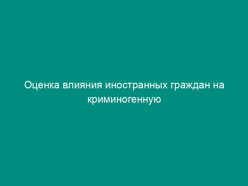 Оценка влияния иностранных граждан на криминогенную обстановку в субъекте Российской Федерации