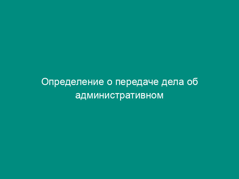 Определение о передаче дела об административном правонарушении на рассмотрение по подведомственности в сфере природопользования и охраны окружающей среды