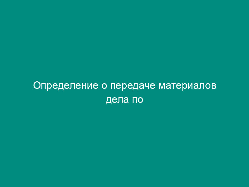 Определение о передаче материалов дела по подведомственности (для единого подхода к ведению административного делопроизводства в подразделениях ГУВД города Москвы)