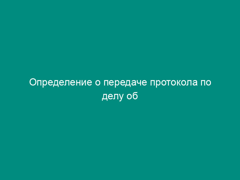 Определение о передаче протокола по делу об административном правонарушении по подведомственности