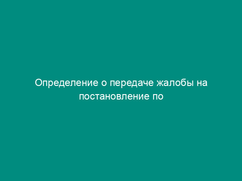 Определение о передаче жалобы на постановление по делу об административном правонарушении на рассмотрение по подведомственности