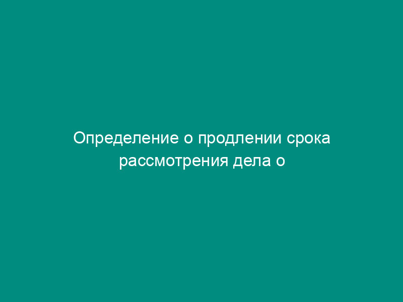 Определение о продлении срока рассмотрения дела о нарушении антимонопольного законодательства
