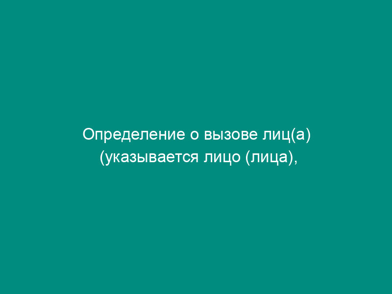 Определение о вызове лиц(а) (указывается лицо (лица), предусмотренное(ые) статьями 25.1, 25.2, 25.3, 25.4, 25.5, 25.8, 25.9, 25.10 КоАП) по делу об административном правонарушении